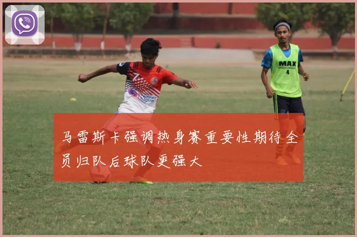 马雷斯卡强调热身赛重要性期待全员归队后球队更强大