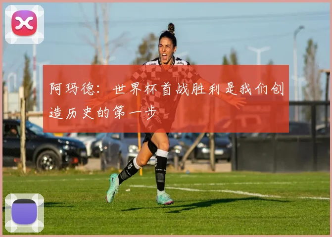 阿玛德：世界杯首战胜利是我们创造历史的第一步
