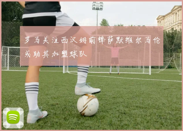罗马关注西汉姆前锋萨默维尔马伦或助其加盟球队