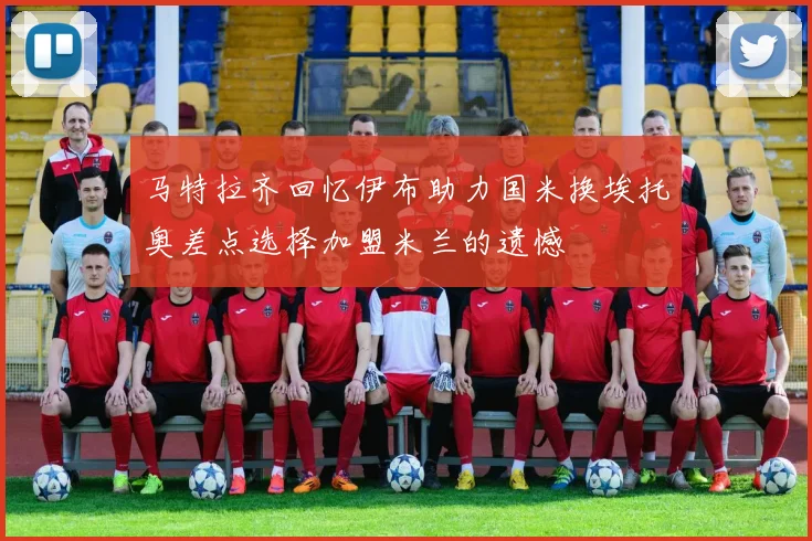 马特拉齐回忆伊布助力国米换埃托奥差点选择加盟米兰的遗憾