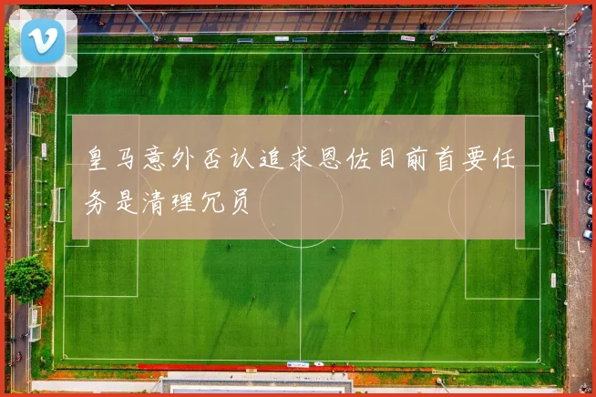 皇马意外否认追求恩佐目前首要任务是清理冗员