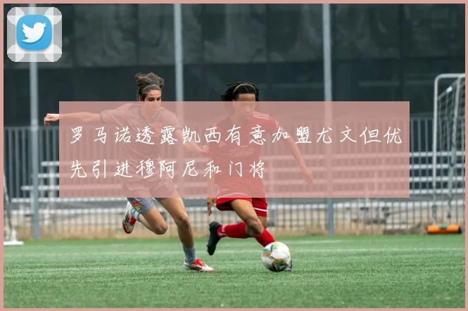 罗马诺透露凯西有意加盟尤文但优先引进穆阿尼和门将