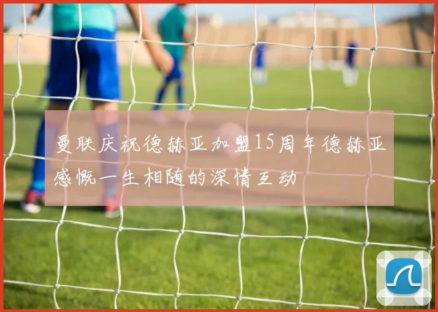 曼联庆祝德赫亚加盟15周年德赫亚感慨一生相随的深情互动