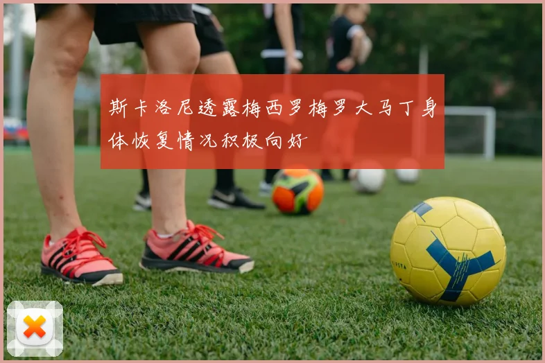 斯卡洛尼透露梅西罗梅罗大马丁身体恢复情况积极向好