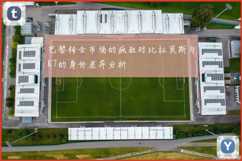 巴黎转会市场的疯狂对比拉莫斯与K7的身价差异分析