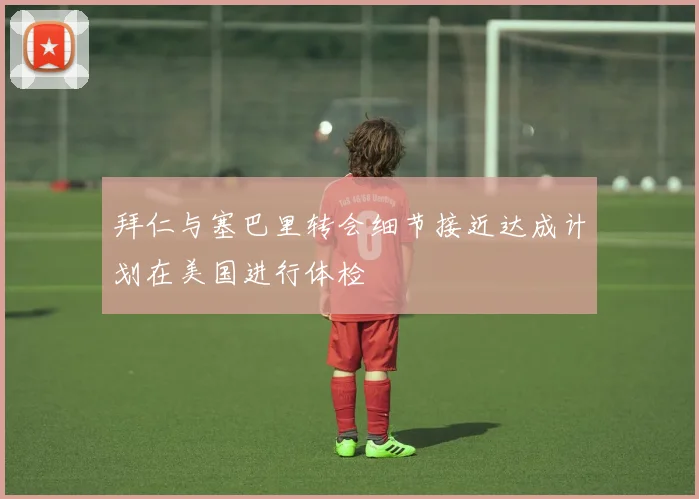 拜仁与塞巴里转会细节接近达成计划在美国进行体检