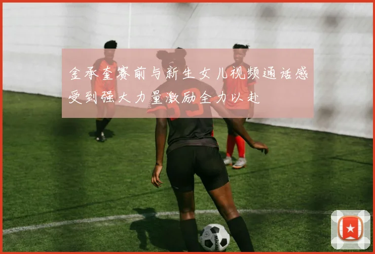 金承奎赛前与新生女儿视频通话感受到强大力量激励全力以赴
