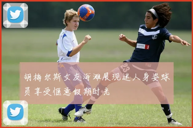 胡梅尔斯女友海滩展现迷人身姿球员享受惬意假期时光